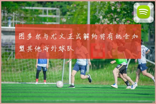 图多尔与尤文正式解约将有机会加盟其他海外球队