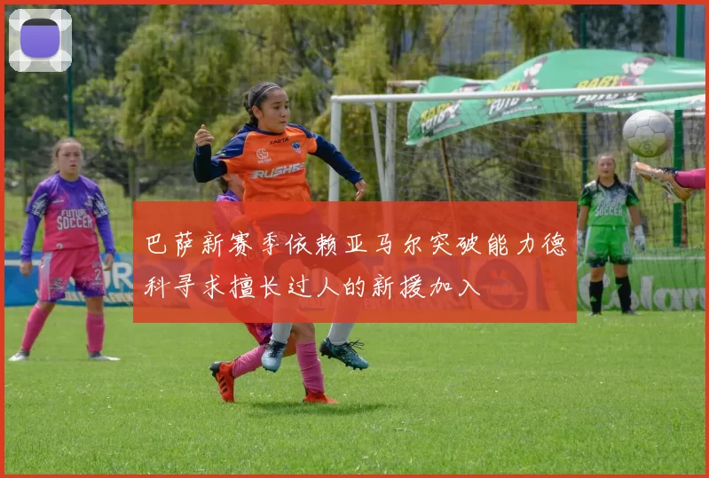 巴萨新赛季依赖亚马尔突破能力德科寻求擅长过人的新援加入