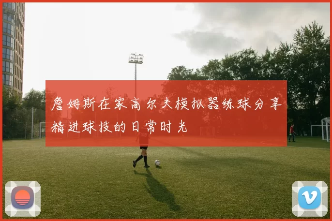 詹姆斯在家高尔夫模拟器练球分享精进球技的日常时光