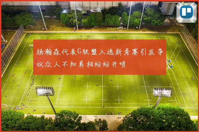 杨瀚森代表G联盟入选新秀赛引发争议众人不知真相纷纷开喷