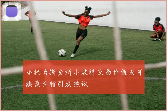 小托马斯分析小波特交易价值或可换莫兰特引发热议