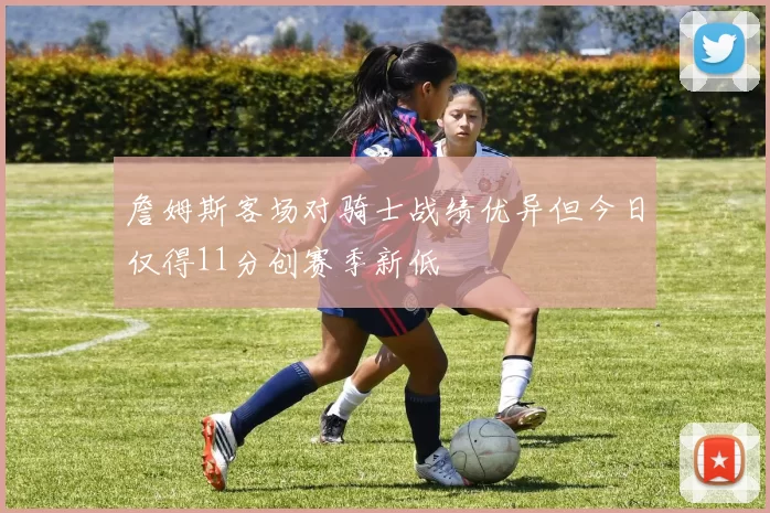 詹姆斯客场对骑士战绩优异但今日仅得11分创赛季新低