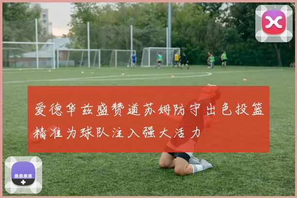 爱德华兹盛赞道苏姆防守出色投篮精准为球队注入强大活力
