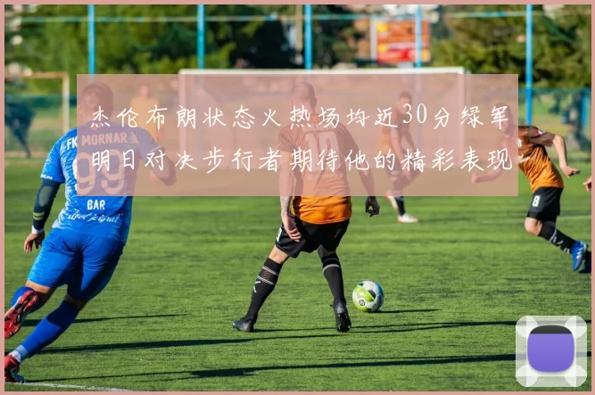 杰伦布朗状态火热场均近30分绿军明日对决步行者期待他的精彩表现