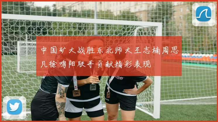 中国矿大战胜东北师大王志楠周思凡徐鸣阳联手贡献精彩表现