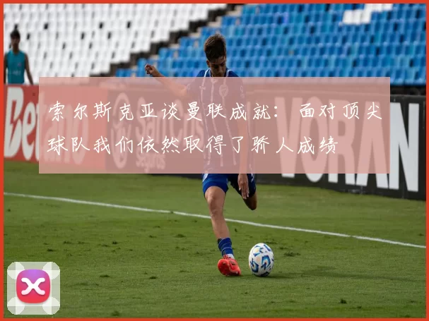 索尔斯克亚谈曼联成就：面对顶尖球队我们依然取得了骄人成绩