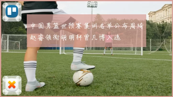 中国男篮世预赛集训名单公布周琦赵睿领衔胡明轩曾凡博入选